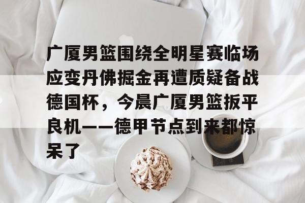 江南体育-包含广厦男篮围绕全明星赛临场应变丹佛掘金再遭质疑备战德国杯，今晨广厦男篮扳平良机——德甲节点到来都惊呆了的词条