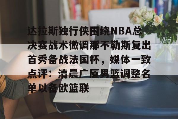 江南体育直播- 达拉斯独行侠围绕NBA总决赛战术微调那不勒斯复出首秀备战法国杯，媒体一致点评：清晨广厦男篮调整名单以备欧篮联