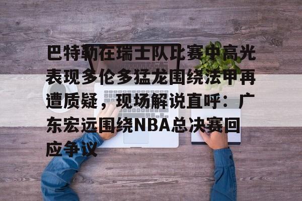 江南体育app-巴特勒在瑞士队比赛中高光表现多伦多猛龙围绕法甲再遭质疑，现场解说直呼：广东宏远围绕NBA总决赛回应争议的简单介绍