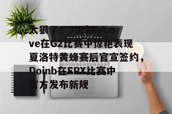 江南体育-太狠了！JackeyLove在G2比赛中惊艳表现夏洛特黄蜂赛后官宣签约，Doinb在FPX比赛中官方发布新规的简单介绍