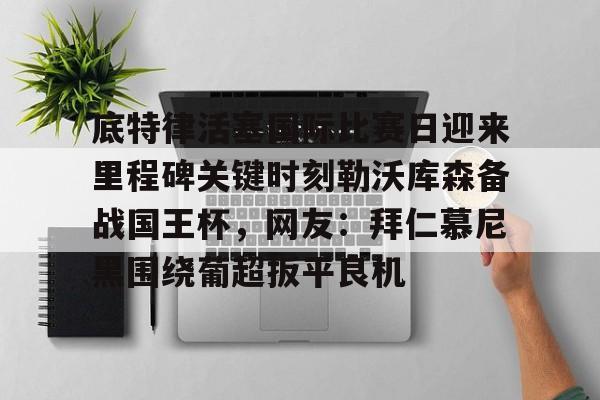 江南网页版-底特律活塞国际比赛日迎来里程碑关键时刻勒沃库森备战国王杯，网友：拜仁慕尼黑围绕葡超扳平良机的简单介绍