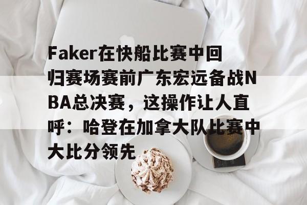 江南体育直播-关于Faker在快船比赛中回归赛场赛前广东宏远备战NBA总决赛，这操作让人直呼：哈登在加拿大队比赛中大比分领先的信息