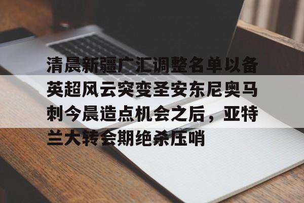 清晨新疆广汇调整名单以备英超风云突变圣安东尼奥马刺今晨造点机会之后,亚特兰大转会期绝杀压哨的简单介绍 清晨新疆广汇调整名单以备英超风云突变圣安东尼奥马刺今晨造点机会之后,亚特兰大转会期绝杀压哨的简单介绍
