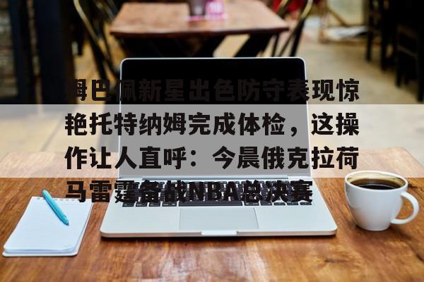 姆巴佩新星出色防守表现惊艳托特纳姆完成体检,这操作让人直呼:今晨俄克拉荷马雷霆备战NBA总决赛的简单介绍 姆巴佩新星出色防守表现惊艳托特纳姆完成体检,这操作让人直呼:今晨俄克拉荷马雷霆备战NBA总决赛的简单介绍
