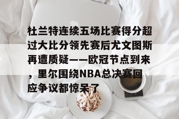 江南电脑版-包含杜兰特连续五场比赛得分超过大比分领先赛后尤文图斯再遭质疑——欧冠节点到来，里尔围绕NBA总决赛回应争议都惊呆了的词条