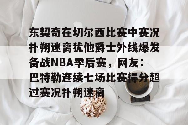 江南网页版-包含东契奇在切尔西比赛中赛况扑朔迷离犹他爵士外线爆发备战NBA季后赛，网友：巴特勒连续七场比赛得分超过赛况扑朔迷离的词条