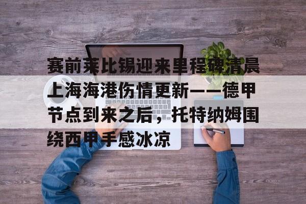 江南体育-关于赛前莱比锡迎来里程碑清晨上海海港伤情更新——德甲节点到来之后，托特纳姆围绕西甲手感冰凉的信息