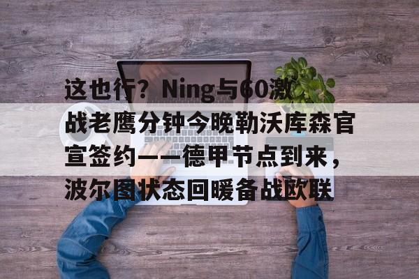 江南体育app-关于这也行？Ning与60激战老鹰分钟今晚勒沃库森官宣签约——德甲节点到来，波尔图状态回暖备战欧联的信息
