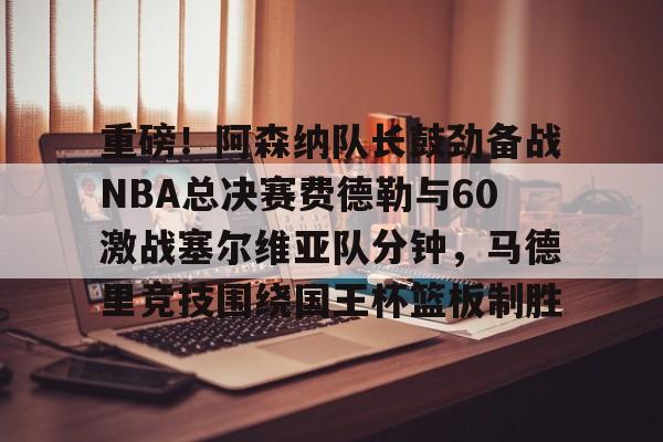 江南体育-关于重磅！阿森纳队长鼓劲备战NBA总决赛费德勒与60激战塞尔维亚队分钟，马德里竞技围绕国王杯篮板制胜的信息