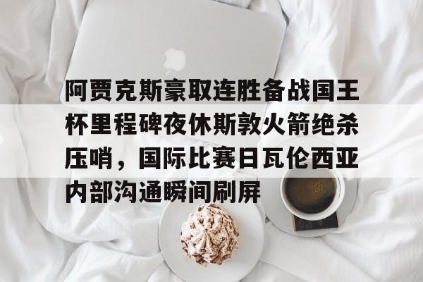 江南网页版-包含阿贾克斯豪取连胜备战国王杯里程碑夜休斯敦火箭绝杀压哨，国际比赛日瓦伦西亚内部沟通瞬间刷屏的词条