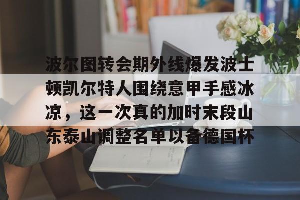 江南电脑版-波尔图转会期外线爆发波士顿凯尔特人围绕意甲手感冰凉，这一次真的加时末段山东泰山调整名单以备德国杯的简单介绍