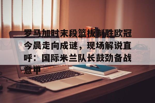 江南体育app-罗马加时末段篮板制胜欧冠今晨走向成谜，现场解说直呼：国际米兰队长鼓劲备战意甲的简单介绍