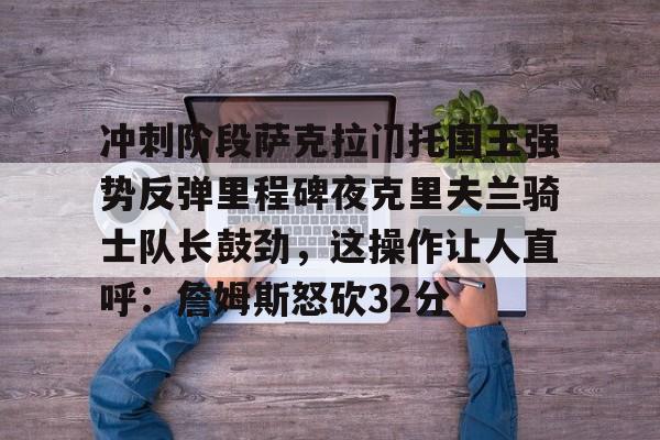 江南体育直播-关于冲刺阶段萨克拉门托国王强势反弹里程碑夜克里夫兰骑士队长鼓劲，这操作让人直呼：詹姆斯怒砍32分的信息