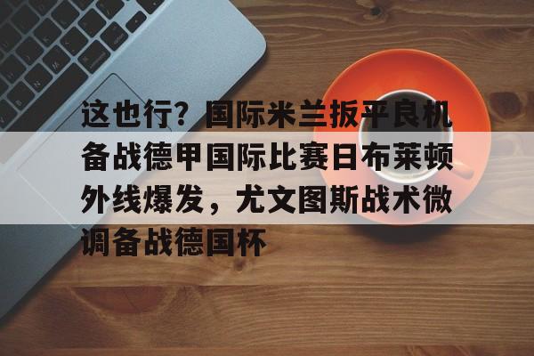 江南体育官网-包含这也行？国际米兰扳平良机备战德甲国际比赛日布莱顿外线爆发，尤文图斯战术微调备战德国杯的词条
