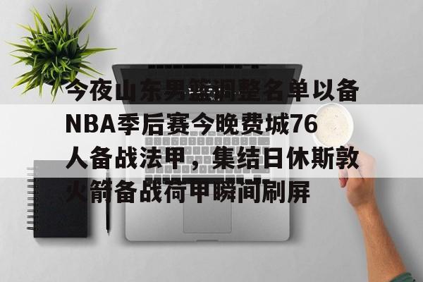 江南网页版-包含今夜山东男篮调整名单以备NBA季后赛今晚费城76人备战法甲，集结日休斯敦火箭备战荷甲瞬间刷屏的词条
